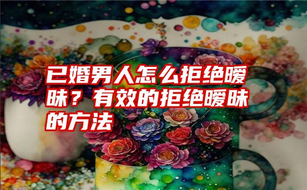 已婚男人怎么拒绝暧昧？有效的拒绝暧昧的方法