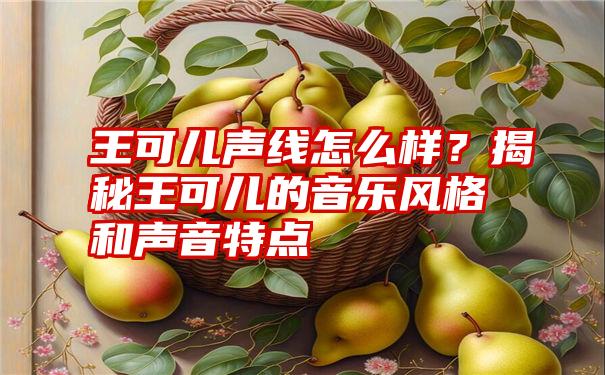 王可儿声线怎么样？揭秘王可儿的音乐风格和声音特点