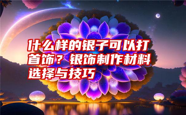 什么样的银子可以打首饰？银饰制作材料选择与技巧