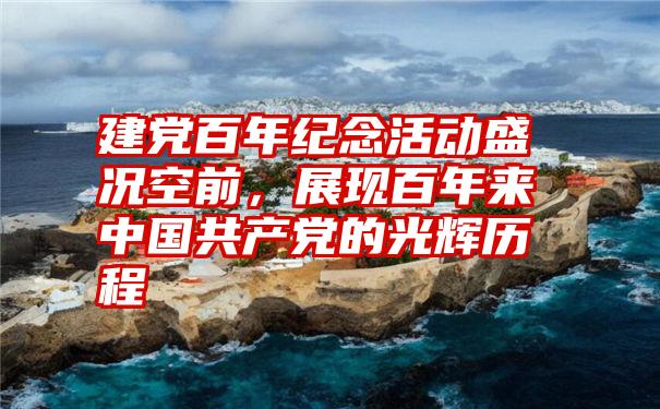 建党百年纪念活动盛况空前，展现百年来中国共产党的光辉历程