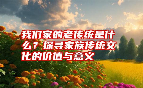 我们家的老传统是什么？探寻家族传统文化的价值与意义